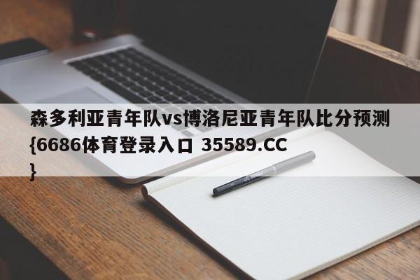 森多利亚青年队vs博洛尼亚青年队比分预测{6686体育登录入口 35589.CC}