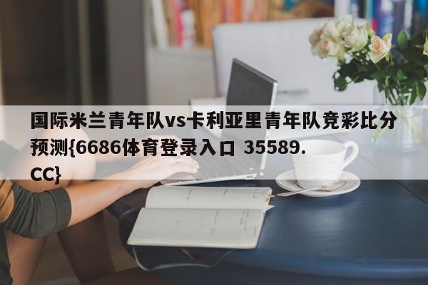 国际米兰青年队vs卡利亚里青年队竞彩比分预测{6686体育登录入口 35589.CC} 国际米兰青年队vs卡利亚里青年队竞彩比分预测{6686体育登录入口 35589.CC}