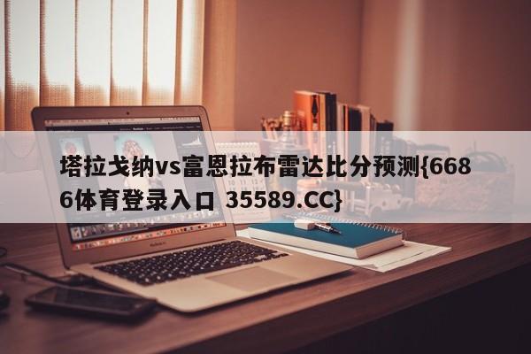 塔拉戈纳vs富恩拉布雷达比分预测{6686体育登录入口 35589.CC}