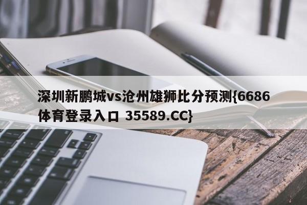 深圳新鹏城vs沧州雄狮比分预测{6686体育登录入口 35589.CC}