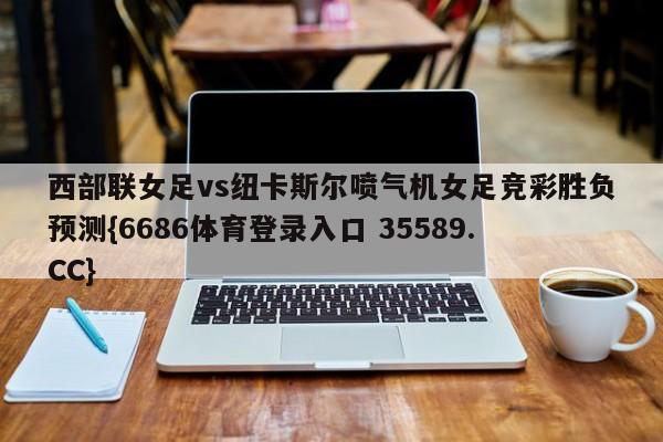 西部联女足vs纽卡斯尔喷气机女足竞彩胜负预测{6686体育登录入口 35589.CC}