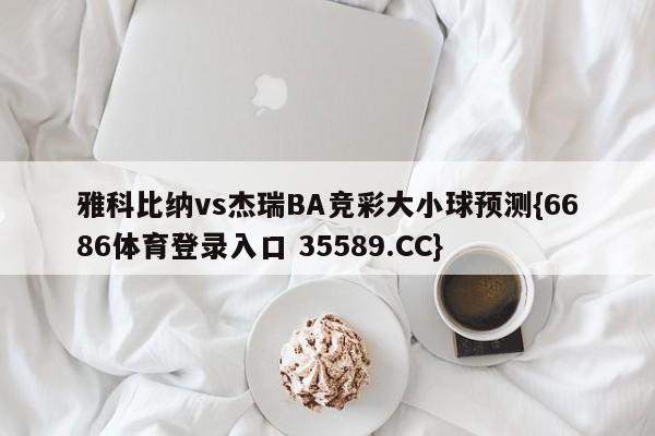 雅科比纳vs杰瑞BA竞彩大小球预测{6686体育登录入口 35589.CC}