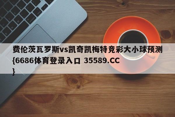 费伦茨瓦罗斯vs凯奇凯梅特竞彩大小球预测{6686体育登录入口 35589.CC}