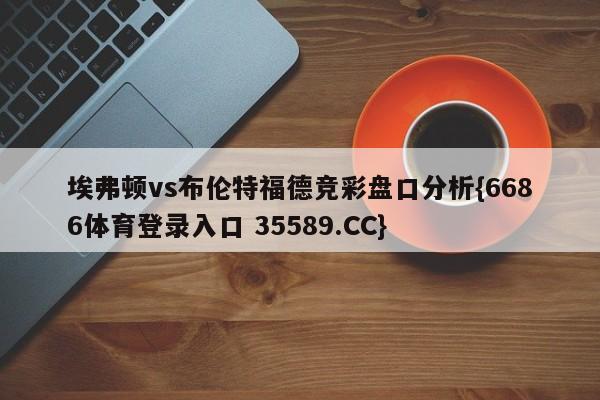 埃弗顿vs布伦特福德竞彩盘口分析{6686体育登录入口 35589.CC}
