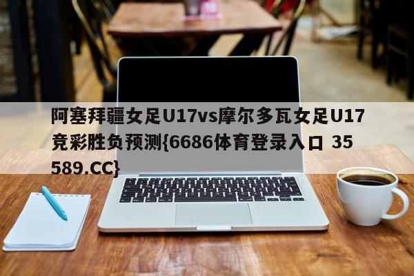 阿塞拜疆女足U17vs摩尔多瓦女足U17竞彩胜负预测{6686体育登录入口 35589.CC} 阿塞拜疆女足U17vs摩尔多瓦女足U17竞彩胜负预测{6686体育登录入口 35589.CC}