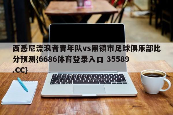 西悉尼流浪者青年队vs黑镇市足球俱乐部比分预测{6686体育登录入口 35589.CC} 西悉尼流浪者青年队vs黑镇市足球俱乐部比分预测{6686体育登录入口 35589.CC}