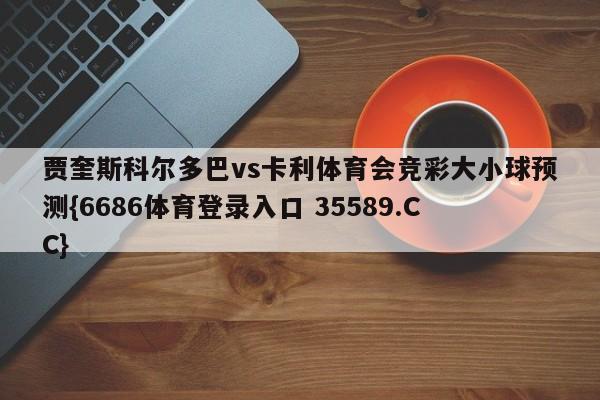 贾奎斯科尔多巴vs卡利体育会竞彩大小球预测{6686体育登录入口 35589.CC} 贾奎斯科尔多巴vs卡利体育会竞彩大小球预测{6686体育登录入口 35589.CC}