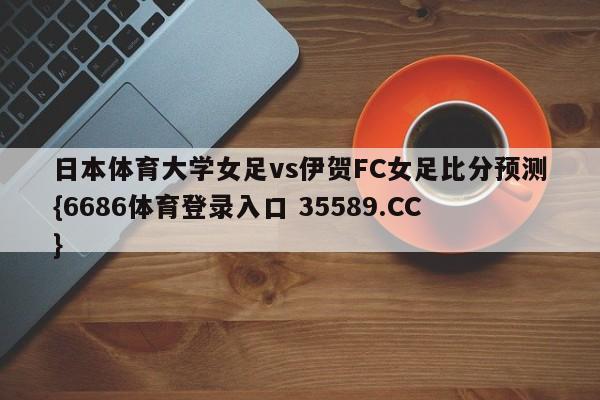 日本体育大学女足vs伊贺FC女足比分预测{6686体育登录入口 35589.CC}