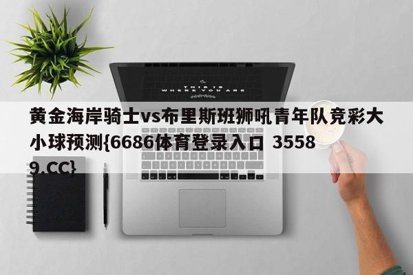 黄金海岸骑士vs布里斯班狮吼青年队竞彩大小球预测{6686体育登录入口 35589.CC}