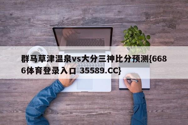 群马草津温泉vs大分三神比分预测{6686体育登录入口 35589.CC}