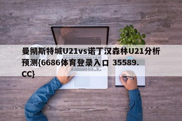 曼彻斯特城U21vs诺丁汉森林U21分析预测{6686体育登录入口 35589.CC}