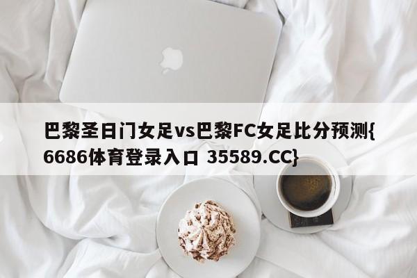 巴黎圣日门女足vs巴黎FC女足比分预测{6686体育登录入口 35589.CC}