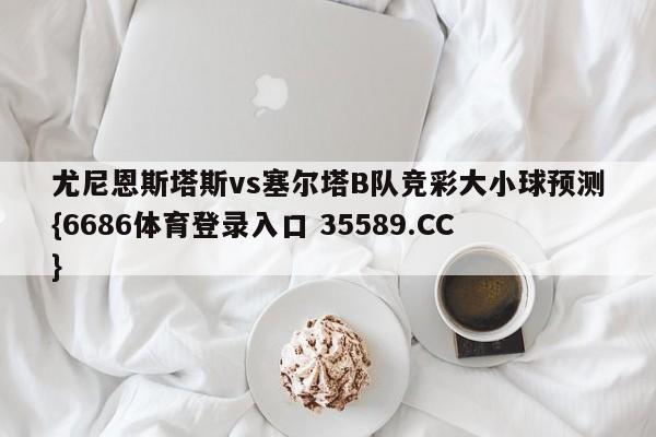 尤尼恩斯塔斯vs塞尔塔B队竞彩大小球预测{6686体育登录入口 35589.CC}