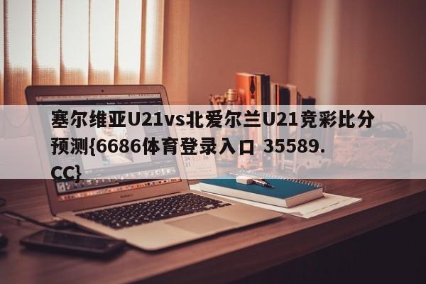塞尔维亚U21vs北爱尔兰U21竞彩比分预测{6686体育登录入口 35589.CC} 塞尔维亚U21vs北爱尔兰U21竞彩比分预测{6686体育登录入口 35589.CC}