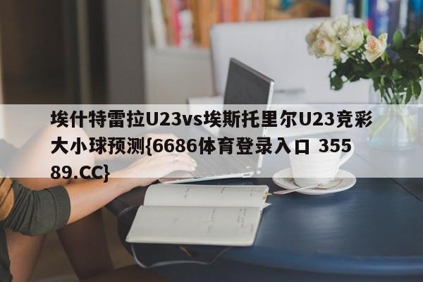 埃什特雷拉U23vs埃斯托里尔U23竞彩大小球预测{6686体育登录入口 35589.CC}