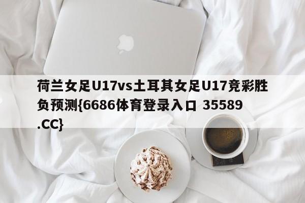 荷兰女足U17vs土耳其女足U17竞彩胜负预测{6686体育登录入口 35589.CC} 荷兰女足U17vs土耳其女足U17竞彩胜负预测{6686体育登录入口 35589.CC}