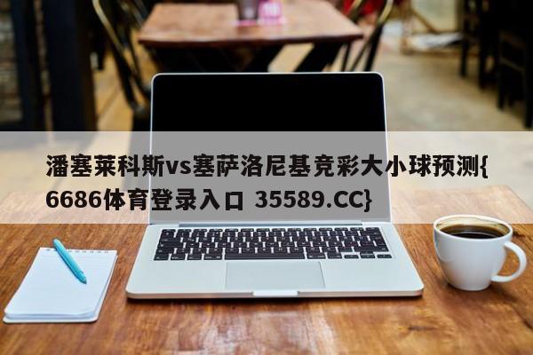 潘塞莱科斯vs塞萨洛尼基竞彩大小球预测{6686体育登录入口 35589.CC}