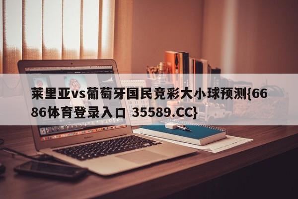 莱里亚vs葡萄牙国民竞彩大小球预测{6686体育登录入口 35589.CC}