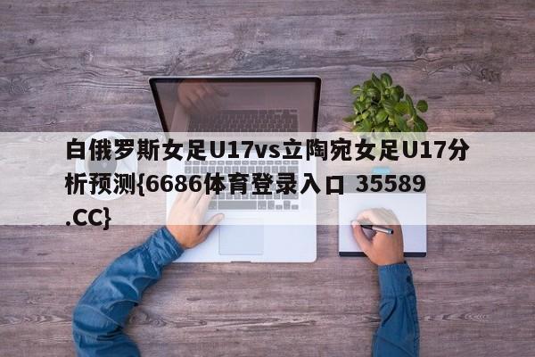 白俄罗斯女足U17vs立陶宛女足U17分析预测{6686体育登录入口 35589.CC}