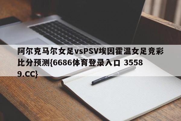 阿尔克马尔女足vsPSV埃因霍温女足竞彩比分预测{6686体育登录入口 35589.CC}
