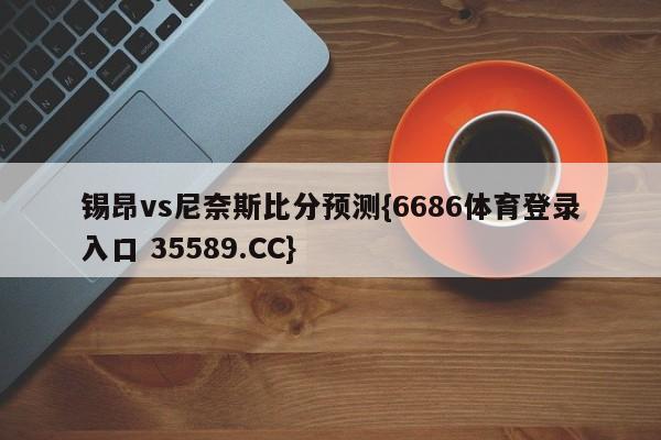 锡昂vs尼奈斯比分预测{6686体育登录入口 35589.CC}
