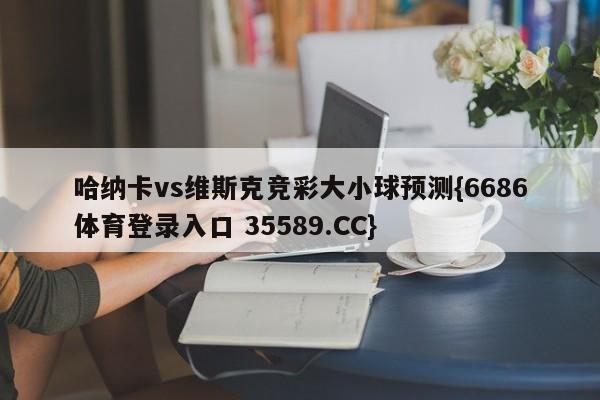 哈纳卡vs维斯克竞彩大小球预测{6686体育登录入口 35589.CC}
