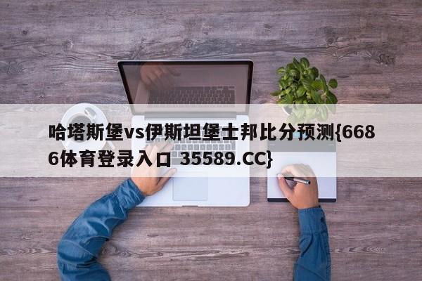 哈塔斯堡vs伊斯坦堡士邦比分预测{6686体育登录入口 35589.CC} 哈塔斯堡vs伊斯坦堡士邦比分预测{6686体育登录入口 35589.CC}