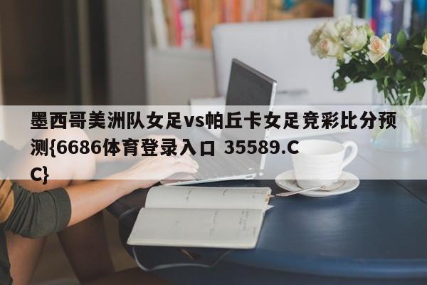 墨西哥美洲队女足vs帕丘卡女足竞彩比分预测{6686体育登录入口 35589.CC}