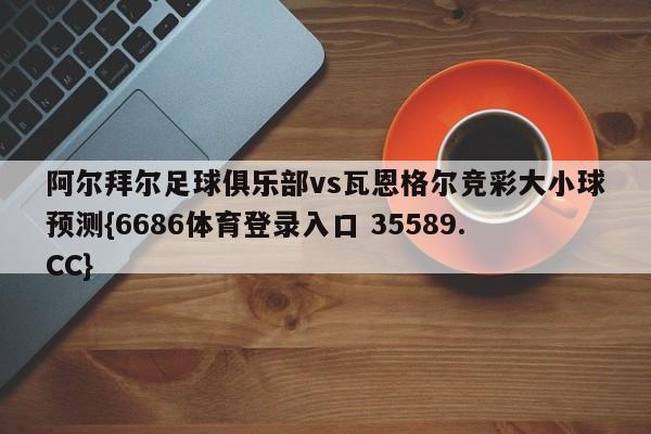 阿尔拜尔足球俱乐部vs瓦恩格尔竞彩大小球预测{6686体育登录入口 35589.CC}