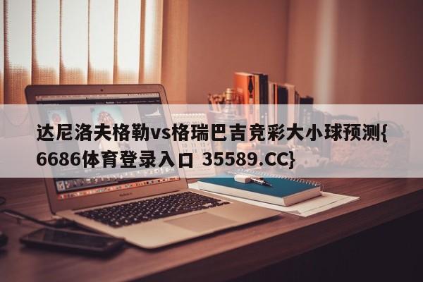 达尼洛夫格勒vs格瑞巴吉竞彩大小球预测{6686体育登录入口 35589.CC}