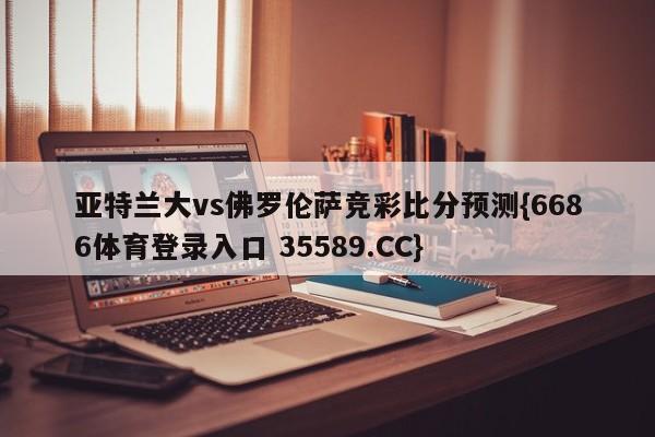 亚特兰大vs佛罗伦萨竞彩比分预测{6686体育登录入口 35589.CC}