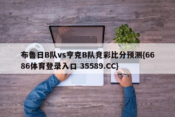 布鲁日B队vs亨克B队竞彩比分预测{6686体育登录入口 35589.CC}