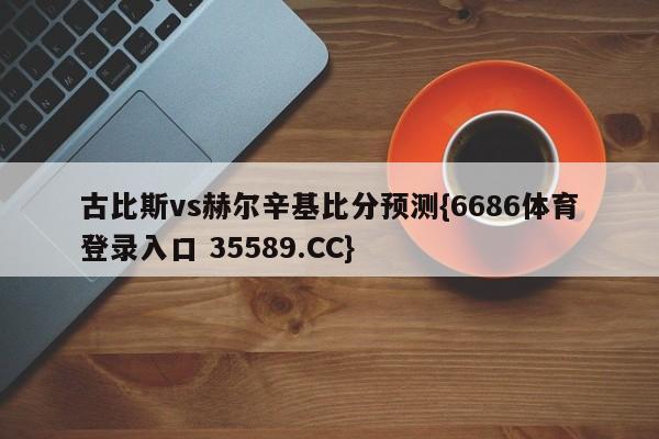 古比斯vs赫尔辛基比分预测{6686体育登录入口 35589.CC}
