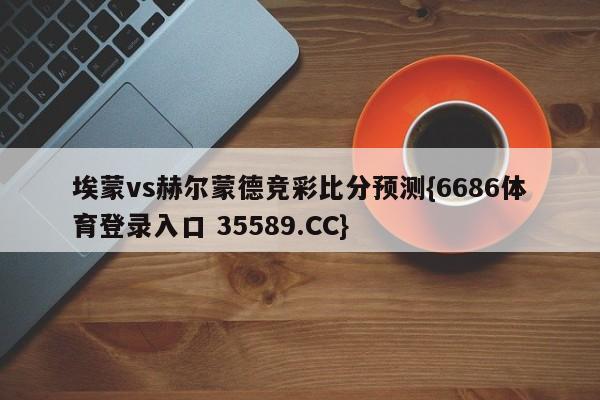 埃蒙vs赫尔蒙德竞彩比分预测{6686体育登录入口 35589.CC}